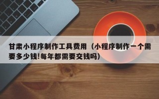 西宁甘肃小程序制作工具费用（小程序制作一个需要多少钱!每年都需要交钱吗）