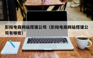 西宁彭阳电商网站搭建公司（彭阳电商网站搭建公司有哪些）
