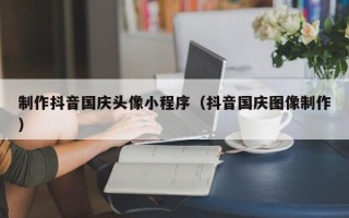 西宁制作抖音国庆头像小程序（抖音国庆图像制作）