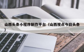 西宁山西头条小程序制作平台（山西视点今日头条）